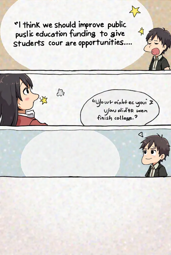 Person A: "I think we should improve public education funding to give students better opportunities."
Person B: "Why should we listen to you? You didn’t even finish college."
Comic with 4 panels anime style (and make the speech bubble blank