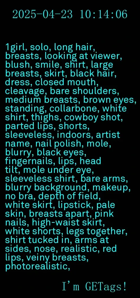 The generation time is placed at the top for easy comparison.<br><br>📖Report on my experiment<br>①Difference between Describe with ai and tag<br>https://www.seaart.ai/articleDetail/d09h2ste878c73bo0hl0<br><br>②How to get ideas for prompt words(tag) from images<br>https://www.seaart.ai/articleDetail/d06ssvde878c73epcnf0<br><br>💖Generate tags from images<br>⌛️It takes about 10 seconds to upload an image.<br>・If you can't think of a word that corresponds to the prompt word<br>・If you want to check tags for rare images<br>・If you want to check what kind of tags are generated for images of people<br><br>The following are default values.<br>Adjust the placement after generation.<br><br><br>Text Color:4<br>Back Color:7<br>💖Color list<br>Red:0,Orange:1,Yellow:2, Green:3, Cyen:4, Blue:5, Purple:6, Black:7, White:8, Pink:9 <br><br><br>The tag threshold is set to 0.09, so many tags are output.<br><br>💖You can choose the placement of tags. The finished image on the left is your image. The image on the right is an image generated with tags (9:16).<br><br>Since it will be composited, your image will have a 9:16 ratio.<br><br>If you want to change the ratio, please change it.<br><br><br>If you want to generIf you want to generate an image of only tags, please switch the function.<br><br><br>💖Caution: Text may overflow.<br><br><br><br>Increase font size than default<br><br><br>Increase line height<br><br>If the number of characters: 656, number of words: 93, number of tokens: 163 are exceeded<br><br><br><br><br>Increase padding<br><br><br><br><br>💖Settings<br><br><br><br><br><br><br><br><br><br>The tags are well balanced.<br><br><br><br><br><br><br><br><br><br>💖Default<br><br><br><br><br>★Aspect ratio: 9:16, 5776px, 1024px<br><br>★Font size: 40px (header 50px)<br><br>★Line height: 0.9<br>★Character count: 656, Word count: 93, Token count: 163<br><br><br><br><br>💖Text<br><br>Text alignment: left<br>Position: center<br>Padding: 20px, 20px<br>Coverage: 100%<br><br><br><br>💖Comparing tag words by threshold<br><br><br><br>💖Setting the thresho<br><br><br><br><br><br>0.09<br><br>1 girl, solo, long hair, ???, looking at viewer, blushing, smiling, shirt, big ???, skirt, black hair, dress, mouth closed, cleavage, ??? shoulders, medium size ???, brown eyes, standing, collarbone, white shirt, thighs, cowboy shot, lips slightly parted, shorts, sleeveless, indoors, artist name, nail polish, mole, blurry, black eyes, nails, lips, head tilted, mole under eye, sleeveless shirt, exposed arm, blurry background, makeup, no bra, depth of field, white skirt, lipstick, pale skin , ??? apart, pink nails, high waist skirt, white shorts, legs together, shirt tucked in, arms at sides, nose, realistic red lips, ??? with visible veins, photorealistic,<br><br><br>0.3<br>One girl, solo, long hair, ???, looking at viewer, smiling, shirt, skirt, black hair, mouth closed, cleavage, ??? shoulders, medium sized ???, brown eyes, standing, collarbone, cowboy shot, shorts, sleeveless, nail polish, blurry, black eyes, nails, lips, sleeveless shirt, arms out, blurry background, white 